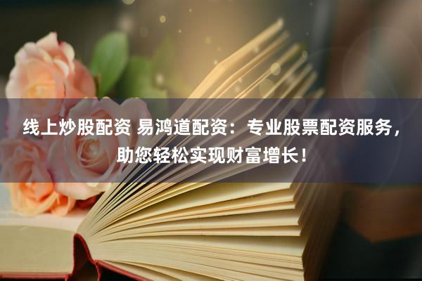 线上炒股配资 易鸿道配资：专业股票配资服务，助您轻松实现财富增长！