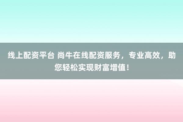 线上配资平台 尚牛在线配资服务，专业高效，助您轻松实现财富增值！