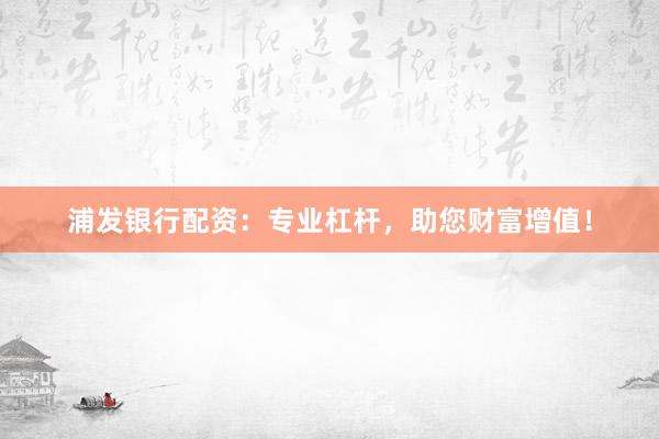 浦发银行配资：专业杠杆，助您财富增值！
