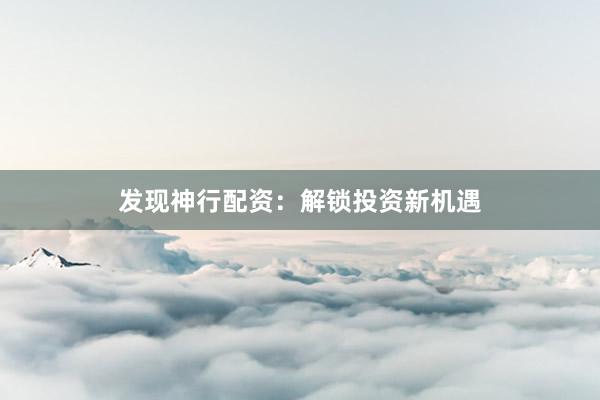 发现神行配资：解锁投资新机遇