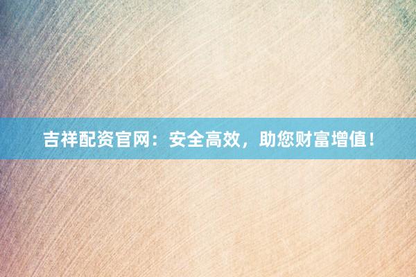吉祥配资官网：安全高效，助您财富增值！