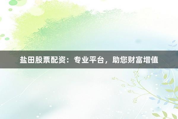 盐田股票配资：专业平台，助您财富增值