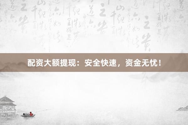 配资大额提现：安全快速，资金无忧！