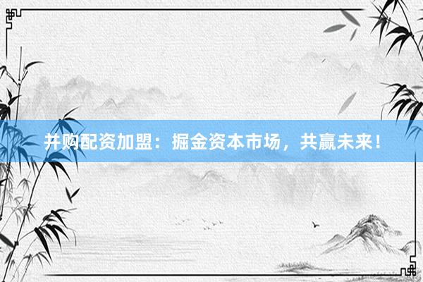 并购配资加盟：掘金资本市场，共赢未来！