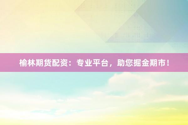 榆林期货配资：专业平台，助您掘金期市！
