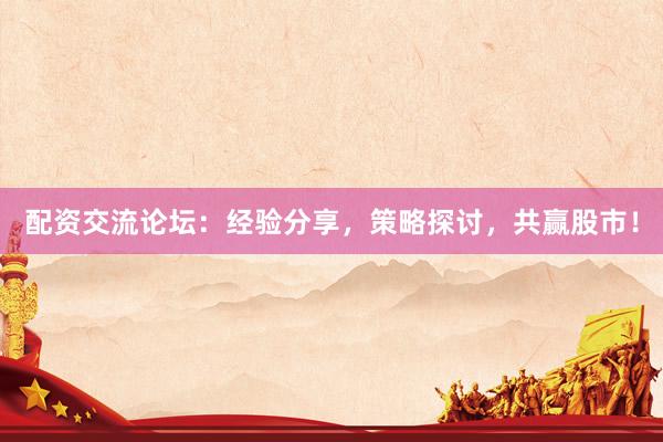配资交流论坛：经验分享，策略探讨，共赢股市！