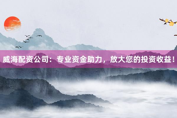威海配资公司：专业资金助力，放大您的投资收益！