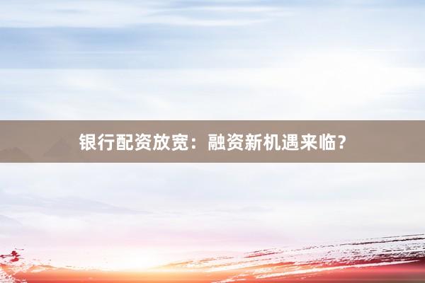 银行配资放宽：融资新机遇来临？