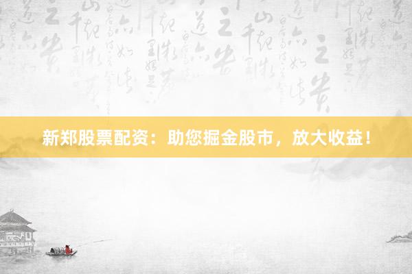 新郑股票配资：助您掘金股市，放大收益！