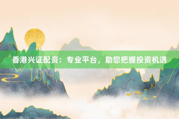 香港兴证配资：专业平台，助您把握投资机遇