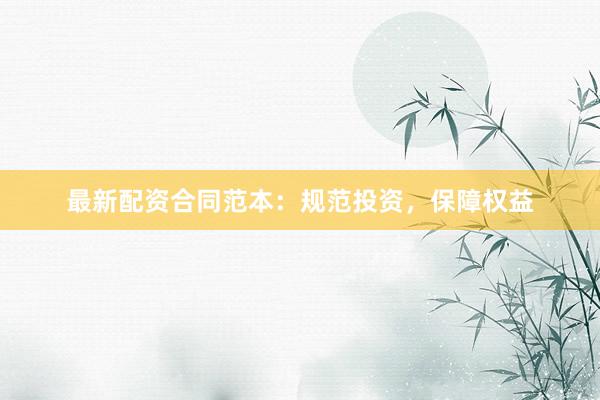 最新配资合同范本：规范投资，保障权益