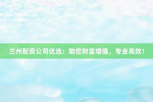 兰州配资公司优选：助您财富增值，专业高效！