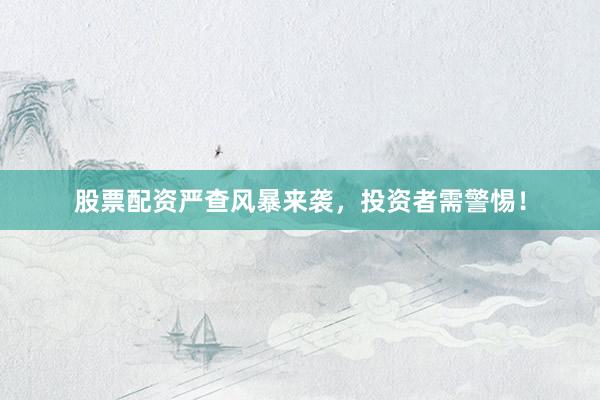 股票配资严查风暴来袭，投资者需警惕！