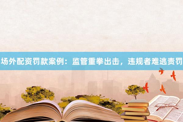 场外配资罚款案例：监管重拳出击，违规者难逃责罚