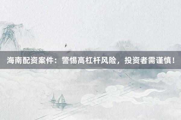 海南配资案件：警惕高杠杆风险，投资者需谨慎！