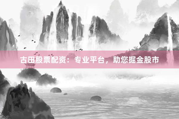 古田股票配资：专业平台，助您掘金股市