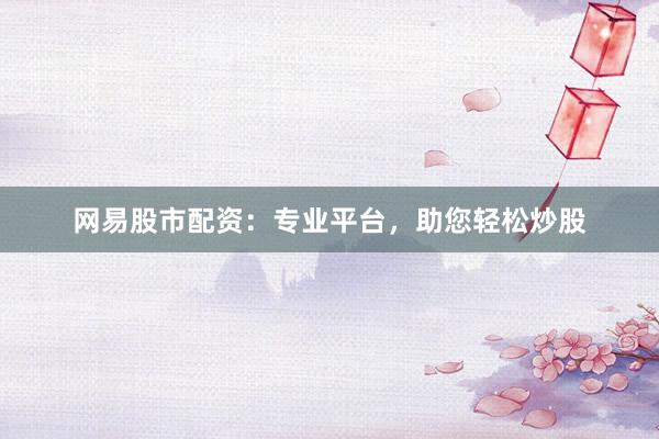 网易股市配资：专业平台，助您轻松炒股