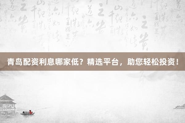 青岛配资利息哪家低？精选平台，助您轻松投资！