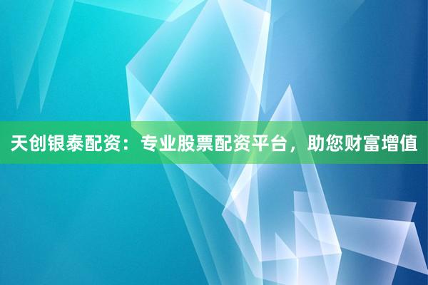 天创银泰配资：专业股票配资平台，助您财富增值