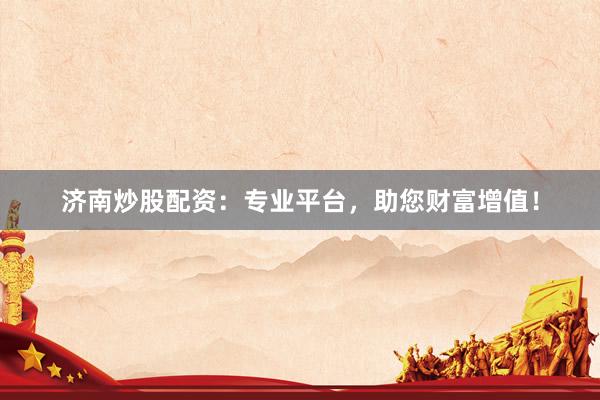 济南炒股配资：专业平台，助您财富增值！