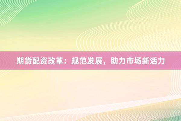 期货配资改革：规范发展，助力市场新活力