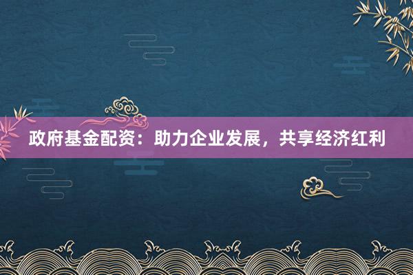政府基金配资：助力企业发展，共享经济红利
