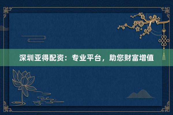 深圳亚得配资：专业平台，助您财富增值