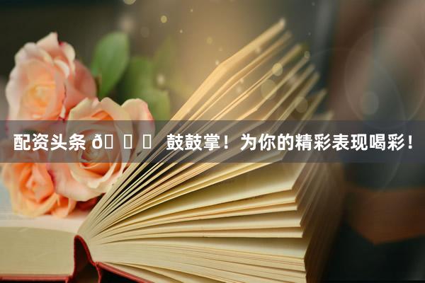 配资头条 🎉 鼓鼓掌！为你的精彩表现喝彩！
