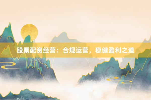 股票配资经营：合规运营，稳健盈利之道