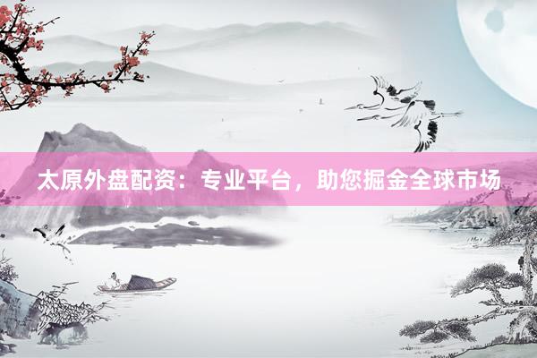 太原外盘配资：专业平台，助您掘金全球市场