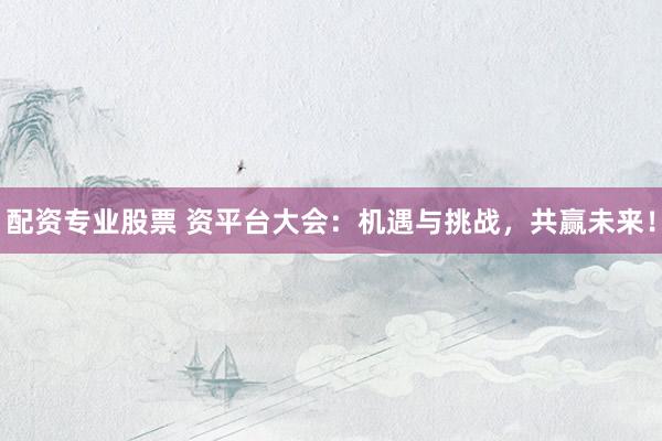 配资专业股票 资平台大会：机遇与挑战，共赢未来！