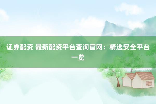证券配资 最新配资平台查询官网：精选安全平台一览