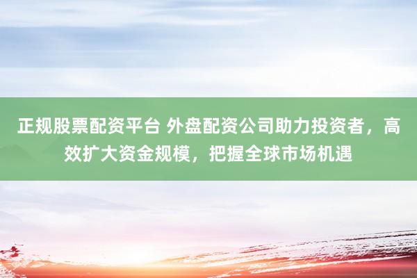 正规股票配资平台 外盘配资公司助力投资者，高效扩大资金规模，把握全球市场机遇