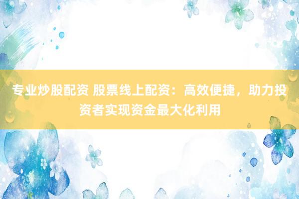 专业炒股配资 股票线上配资：高效便捷，助力投资者实现资金最大化利用