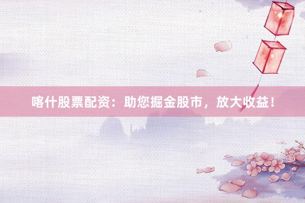 喀什股票配资：助您掘金股市，放大收益！