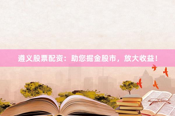 遵义股票配资：助您掘金股市，放大收益！