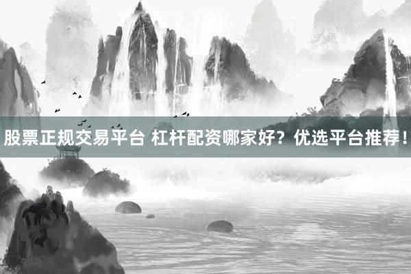 股票正规交易平台 杠杆配资哪家好？优选平台推荐！