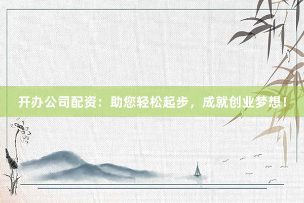 开办公司配资：助您轻松起步，成就创业梦想！