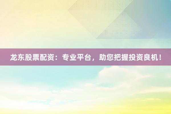 龙东股票配资：专业平台，助您把握投资良机！