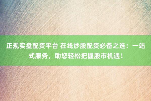 正规实盘配资平台 在线炒股配资必备之选：一站式服务，助您轻松把握股市机遇！