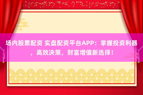 场内股票配资 实盘配资平台APP：掌握投资利器，高效决策，财富增值新选择！