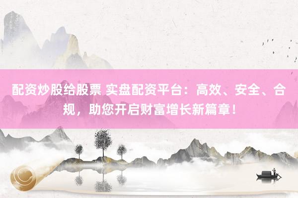 配资炒股给股票 实盘配资平台：高效、安全、合规，助您开启财富增长新篇章！