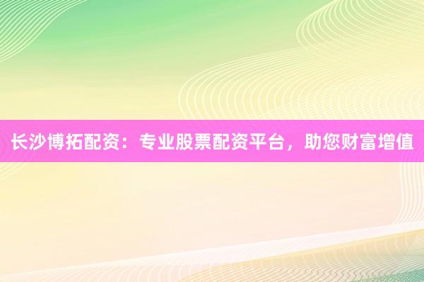 长沙博拓配资：专业股票配资平台，助您财富增值