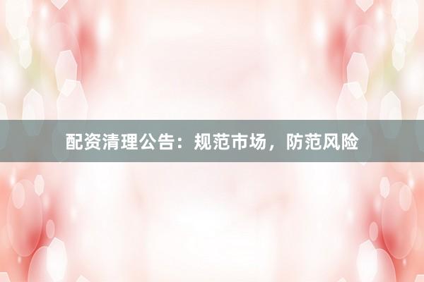 配资清理公告：规范市场，防范风险