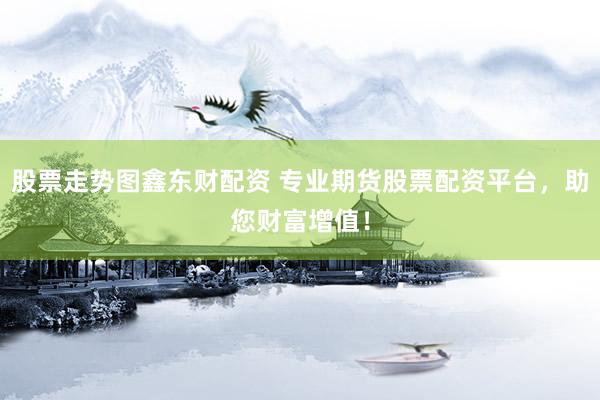 股票走势图鑫东财配资 专业期货股票配资平台，助您财富增值！