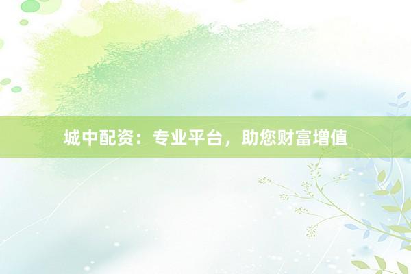 城中配资：专业平台，助您财富增值