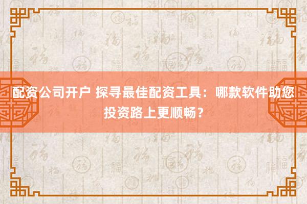 配资公司开户 探寻最佳配资工具：哪款软件助您投资路上更顺畅？