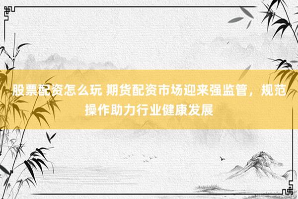 股票配资怎么玩 期货配资市场迎来强监管，规范操作助力行业健康发展