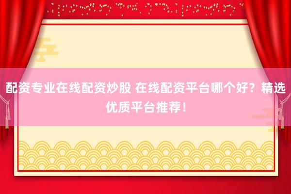 配资专业在线配资炒股 在线配资平台哪个好？精选优质平台推荐！
