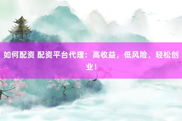 如何配资 配资平台代理：高收益，低风险，轻松创业！